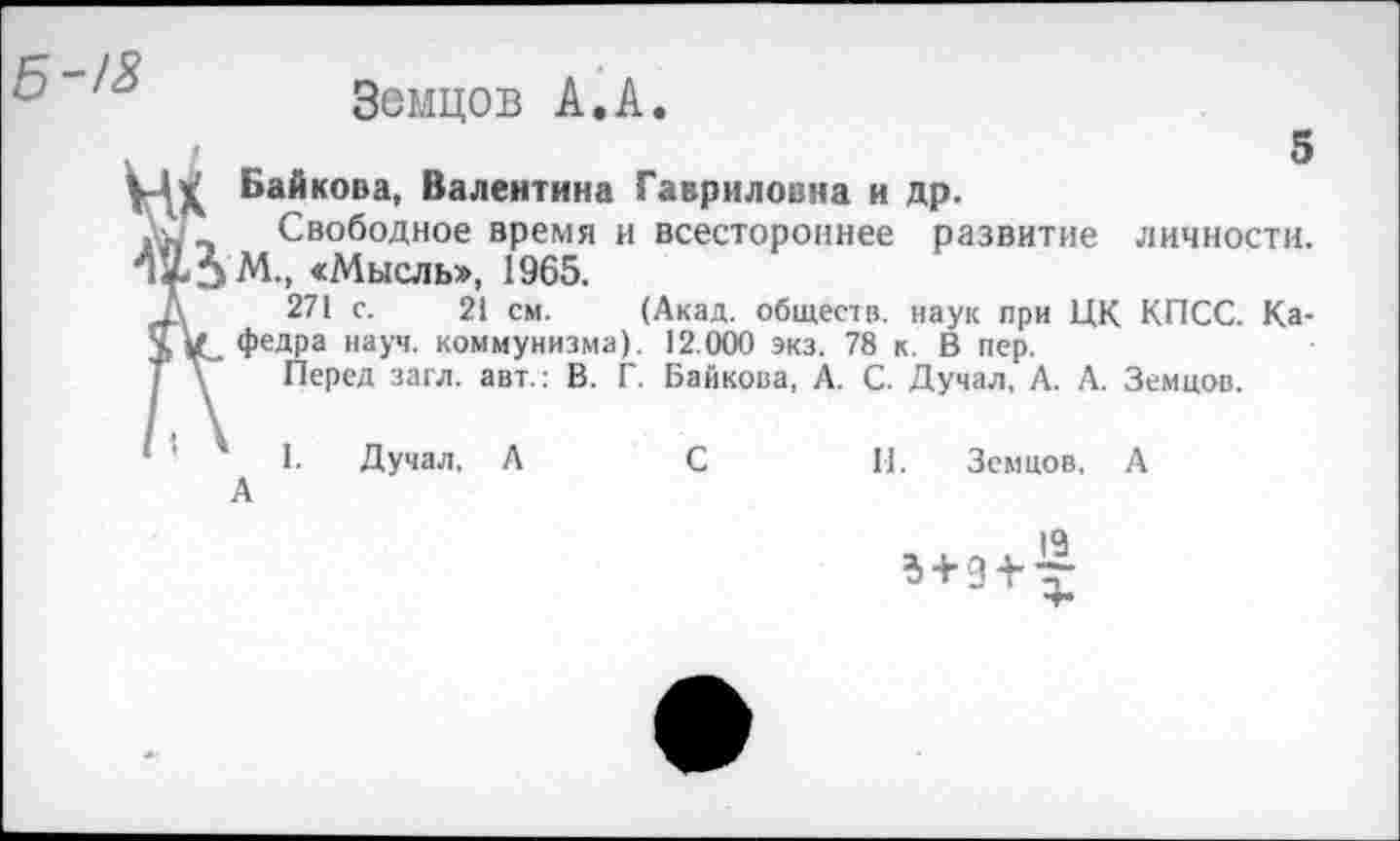 ﻿5-/3
Земцов А.А.
5 ( Байкова, Валентина Гавриловна и др.
Свободное время и всестороннее развитие личности. ЗМ., «Мысль», 1965.
271 с. 21 см. (Акад, обществ, наук при ЦК КПСС. Ка-/ федра науч, коммунизма). 12.000 экз. 78 к. В пер.
Перед загл. авт.: В. Г. Байкова, А. С. Думал, А. А. Земцов.
1. Думал, А	С	11. Земцов, А
